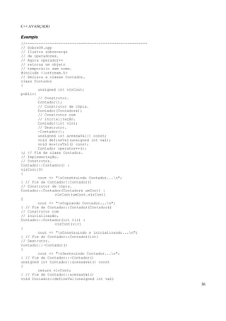 C++ AVANÇADO
36
Exemplo
//-------------------------------------------------------
// SobreO8.cpp
// Ilustra sobrecarga
// de operadores.
// Agora operador++
// retorna um objeto
// temporário sem nome.
#include <iostream.h>
// Declara a classe Contador.
class Contador
{
unsigned int vlrCont;
public:
// Construtor.
Contador();
// Construtor de cópia.
Contador(Contador&);
// Construtor com
// inicialização.
Contador(int vlr);
// Destrutor.
~Contador();
unsigned int acessaVal() const;
void defineVal(unsigned int val);
void mostraVal() const;
Contador operator++();
}; // Fim de class Contador.
// Implementação.
// Construtor.
Contador::Contador() :
vlrCont(0)
{
cout << "nConstruindo Contador...n";
} // Fim de Contador::Contador()
// Construtor de cópia.
Contador::Contador(Contador& umCont) :
vlrCont(umCont.vlrCont)
{
cout << "nCopiando Contador...n";
} // Fim de Contador::Contador(Contador&)
// Construtor com
// inicialização.
Contador::Contador(int vlr) :
vlrCont(vlr)
{
cout << "nConstruindo e inicializando...n";
} // Fim de Contador::Contador(int)
// Destrutor.
Contador::~Contador()
{
cout << "nDestruindo Contador...n";
} // Fim de Contador::~Contador()
unsigned int Contador::acessaVal() const
{
return vlrCont;
} // Fim de Contador::acessaVal()
void Contador::defineVal(unsigned int val)
 