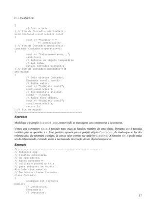 C++ AVANÇADO
37
{
vlrCont = val;
} // Fim de Contador::defineVal()
void Contador::mostraVal() const
{
cout << "nValor = "
<< acessaVal();
} // Fim de Contador::mostraVal()
Contador Contador::operator++()
{
cout << "nIncrementando...";
++vlrCont;
// Retorna um objeto temporário
// sem nome.
return Contador(vlrCont);
} // Fim de Contador::operator++()
int main()
{
// Dois objetos Contador.
Contador cont1, cont2;
// Exibe valor.
cout << "nObjeto cont1";
cont1.mostraVal();
// Incrementa e atribui.
cont2 = ++cont1;
// Exibe novo objeto.
cout << "nObjeto cont2";
cont2.mostraVal();
return 0;
} // Fim de main()
//------------------------------------------
Exercício
Modifique o exemplo SobreO8.cpp, removendo as mensagens dos construtores e destrutores.
Vimos que o ponteiro this é passado para todas as funções membro de uma classe. Portanto, ele é passado
também para o operador ++. Esse ponteiro aponta para o próprio objeto Contador, de modo que se for de-
referenciado, ele retornará o objeto, já com o valor correto na variável vlrCont. O ponteiro this pode então
ser de-referenciado, evitando assim a necessidade de criação de um objeto temporário.
Exemplo
//-------------------------------------------------------
// SobreO10.cpp
// Ilustra sobrecarga
// de operadores.
// Agora operador++
// utiliza o ponteiro this
// para retornar um objeto.
#include <iostream.h>
// Declara a classe Contador.
class Contador
{
unsigned int vlrCont;
public:
// Construtor.
Contador();
// Destrutor.
 