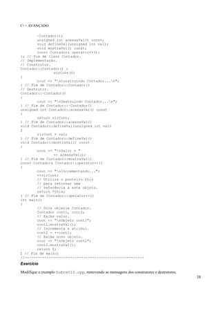 C++ AVANÇADO
38
~Contador();
unsigned int acessaVal() const;
void defineVal(unsigned int val);
void mostraVal() const;
const Contador& operator++();
}; // Fim de class Contador.
// Implementação.
// Construtor.
Contador::Contador() :
vlrCont(0)
{
cout << "nConstruindo Contador...n";
} // Fim de Contador::Contador()
// Destrutor.
Contador::~Contador()
{
cout << "nDestruindo Contador...n";
} // Fim de Contador::~Contador()
unsigned int Contador::acessaVal() const
{
return vlrCont;
} // Fim de Contador::acessaVal()
void Contador::defineVal(unsigned int val)
{
vlrCont = val;
} // Fim de Contador::defineVal()
void Contador::mostraVal() const
{
cout << "nValor = "
<< acessaVal();
} // Fim de Contador::mostraVal()
const Contador& Contador::operator++()
{
cout << "nIncrementando...";
++vlrCont;
// Utiliza o ponteiro this
// para retornar uma
// referência a este objeto.
return *this;
} // Fim de Contador::operator++()
int main()
{
// Dois objetos Contador.
Contador cont1, cont2;
// Exibe valor.
cout << "nObjeto cont1";
cont1.mostraVal();
// Incrementa e atribui.
cont2 = ++cont1;
// Exibe novo objeto.
cout << "nObjeto cont2";
cont2.mostraVal();
return 0;
} // Fim de main()
//-------------------------------------------------------
Exercício
Modifique o exemplo SobreO10.cpp, removendo as mensagens dos construtores e destrutores.
 