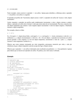 C++ AVANÇADO
39
Neste exemplo, vamos escrever o operador ++ em sufixo. Apenas para relembrar, a diferença entre o operador
++ em prefixo e em sufixo é a seguinte:
O operador em prefixo diz "incremente, depois acesse o valor"; o operador em sufixo diz "acesse o valor, depois
incremente".
Assim, enquanto o operador em prefixo pode simplesmente incrementar o valor e depois retornar o próprio
objeto, o operador em sufixo deve retornar o valor que existe antes de ser incrementado. Para isso, é preciso criar
um objeto temporário que conterá o valor original, depois incrementar o valor do objeto original, e finalmente
retornar o objeto temporário.
Por exemplo, observe a linha:
y = x++;
Se x for igual a 10, depois dessa linha y será igual a 10, e x será igual a 11. Assim, retornamos o valor de x e o
atribuímos a y, e depois incrementamos o valor de x. Se x for um objeto, o operador de incremento em sufixo
precisa guardar o valor original (10) em um objeto temporário, incrementar o valor de x para 11, e depois
retornar o valor temporário e atribui-lo a y.
Observe que como estamos retornando um valor temporário, precisamos retorná-lo por valor, e não por
referência, já que o objeto temporário sairá de escopo tão logo a função retorne.
Observe que o operador ++ em sufixo é declarado como recebendo um parâmetro int. Esse parâmetro é apenas
para indicar que se trata de um operador em sufixo. Na prática, esse valor nunca é utilizado.
Exemplo
//----------------------------------------------------------
// SobreO12.cpp
// Ilustra sobrecarga
// de operadores.
// Ilustra operador++
// em sufixo.
#include <iostream.h>
// Declara a classe Contador.
class Contador
{
unsigned int vlrCont;
public:
// Construtor.
Contador();
// Destrutor.
~Contador();
unsigned int acessaVal() const;
void defineVal(unsigned int val);
void mostraVal() const;
// Sufixo.
const Contador operator++(int);
}; // Fim de class Contador.
// Implementação.
// Construtor.
Contador::Contador() :
vlrCont(0)
{
 