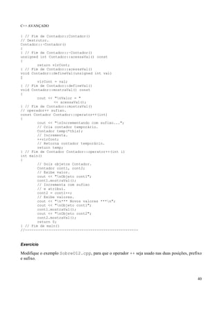 C++ AVANÇADO
40
} // Fim de Contador::Contador()
// Destrutor.
Contador::~Contador()
{
} // Fim de Contador::~Contador()
unsigned int Contador::acessaVal() const
{
return vlrCont;
} // Fim de Contador::acessaVal()
void Contador::defineVal(unsigned int val)
{
vlrCont = val;
} // Fim de Contador::defineVal()
void Contador::mostraVal() const
{
cout << "nValor = "
<< acessaVal();
} // Fim de Contador::mostraVal()
// operador++ sufixo.
const Contador Contador::operator++(int)
{
cout << "nIncrementando com sufixo...";
// Cria contador temporário.
Contador temp(*this);
// Incrementa.
++vlrCont;
// Retorna contador temporário.
return temp;
} // Fim de Contador Contador::operator++(int i)
int main()
{
// Dois objetos Contador.
Contador cont1, cont2;
// Exibe valor.
cout << "nObjeto cont1";
cont1.mostraVal();
// Incrementa com sufixo
// e atribui.
cont2 = cont1++;
// Exibe valores.
cout << "n*** Novos valores ***n";
cout << "nObjeto cont1";
cont1.mostraVal();
cout << "nObjeto cont2";
cont2.mostraVal();
return 0;
} // Fim de main()
//----------------------------------------------------
Exercício
Modifique o exemplo SobreO12.cpp, para que o operador ++ seja usado nas duas posições, prefixo
e sufixo.
 