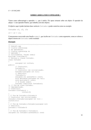 C++ AVANÇADO
41
SOBRECARREGANDO O OPERADOR +
Vimos como sobrecarregar o operador ++, que é unário. Ele opera somente sobre um objeto. O operador de
adiçao + é um operador binário, que trabalha com dois objetos.
O objetivo aqui é poder declarar duas variáveis Contador e poder somá-las como no exemplo:
Contador c1, c2, c3;
c3 = c2 + c1;
Começaremos escrevendo uma função soma(), que recebe um Contador como argumento, soma os valores e
depois retorna um Contador como resultado.
Exemplo
//----------------------------------------------------------
// SobrePl.cpp
// Ilustra sobrecarga
// de operadores.
// Ilustra sobrecarga do
// operador +
// Inicialmente, função soma()
#include <iostream.h>
// Declara a classe Contador.
class Contador
{
unsigned int vlrCont;
public:
// Construtor.
Contador();
// Construtor com inicialização.
Contador(unsigned int vlr);
// Destrutor.
~Contador();
unsigned int acessaVal() const;
void defineVal(unsigned int val);
void mostraVal() const;
// A função soma()
Contador soma(const Contador&);
}; // Fim de class Contador.
// Implementação.
// Construtor.
Contador::Contador() :
vlrCont(0)
{
} // Fim de Contador::Contador()
// Construtor com inicialização.
Contador::Contador(unsigned int vlr) :
vlrCont(vlr)
{
} // Fim de Contador::Contador(unsigned int)
// Destrutor.
Contador::~Contador()
{
} // Fim de Contador::~Contador()
unsigned int Contador::acessaVal() const
 