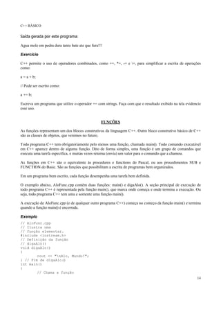 C++ BÁSICO
14
Saída gerada por este programa:
Agua mole em pedra dura tanto bate ate que fura!!!
Exercício
C++ permite o uso de operadores combinados, como +=, *=, -= e =, para simplificar a escrita de operações
como:
a = a + b;
// Pode ser escrito como:
a += b;
Escreva um programa que utilize o operador += com strings. Faça com que o resultado exibido na tela evidencie
esse uso.
FUNÇÕES
As funções representam um dos blocos construtivos da linguagem C++. Outro bloco construtivo básico de C++
são as classes de objetos, que veremos no futuro.
Todo programa C++ tem obrigatoriamente pelo menos uma função, chamada main(). Todo comando executável
em C++ aparece dentro de alguma função. Dito de forma simples, uma função é um grupo de comandos que
executa uma tarefa específica, e muitas vezes retorna (envia) um valor para o comando que a chamou.
As funções em C++ são o equivalente às procedures e functions do Pascal, ou aos procedimentos SUB e
FUNCTION do Basic. São as funções que possibilitam a escrita de programas bem organizados.
Em um programa bem escrito, cada função desempenha uma tarefa bem definida.
O exemplo abaixo, AloFunc.cpp contém duas funções: main() e digaAlo(). A seção principal de execução de
todo programa C++ é representada pela função main(), que marca onde começa e onde termina a execução. Ou
seja, todo programa C++ tem uma e somente uma função main().
A execução de AloFunc.cpp (e de qualquer outro programa C++) começa no começo da função main() e termina
quando a função main() é encerrada.
Exemplo
// AloFunc.cpp
// Ilustra uma
// função elementar.
#include <iostream.h>
// Definição da função
// digaAlo()
void digaAlo()
{
cout << "nAlo, Mundo!";
} // Fim de digaAlo()
int main()
{
// Chama a função
 