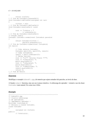 C++ AVANÇADO
42
{
return vlrCont;
} // Fim de Contador::acessaVal()
void Contador::defineVal(unsigned int val)
{
vlrCont = val;
} // Fim de Contador::defineVal()
void Contador::mostraVal() const
{
cout << "nValor = "
<< acessaVal();
} // Fim de Contador::mostraVal()
// Função soma()
Contador Contador::soma(const Contador& parcela)
{
return Contador(vlrCont +
parcela.acessaVal());
} // Fim de Contador::soma(const Contador&)
int main()
{
// Três objetos Contador.
Contador parc1(4), parc2(3), result;
// Soma contadores.
result = parc1.soma(parc2);
// Exibe valores.
cout << "n*** Valores finais ***";
cout << "nParcela1: ";
parc1.mostraVal();
cout << "nParcela2: ";
parc2.mostraVal();
cout << "nResultado: ";
result.mostraVal();
return 0;
} // Fim de main()
//-------------------------------------------------
Exercício
Modifique o exemplo SobrePl.cpp, de maneira que sejam somadas três parcelas, ao invés de duas.
A função soma() funciona, mas seu uso é pouco intuitivo. A sobrecarga do operador + tornará o uso da classe
Contador mais natural. Eis como isso é feito.
Exemplo
//----------------------------------------------------
// SobrePl2.cpp
// Ilustra sobrecarga
// de operadores.
// Implementa operador +
#include <iostream.h>
// Declara a classe Contador.
class Contador
{
unsigned int vlrCont;
public:
// Construtor.
 
