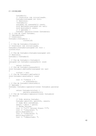 C++ AVANÇADO
43
Contador();
// Construtor com inicialização.
Contador(unsigned int vlr);
// Destrutor.
~Contador();
unsigned int acessaVal() const;
void defineVal(unsigned int val);
void mostraVal() const;
// O operador +
Contador operator+(const Contador&);
}; // Fim de class Contador.
// Implementação.
// Construtor.
Contador::Contador() :
vlrCont(0)
{
} // Fim de Contador::Contador()
// Construtor com inicialização.
Contador::Contador(unsigned int vlr) :
vlrCont(vlr)
{
} // Fim de Contador::Contador(unsigned int)
// Destrutor.
Contador::~Contador()
{
} // Fim de Contador::~Contador()
unsigned int Contador::acessaVal() const
{
return vlrCont;
} // Fim de Contador::acessaVal()
void Contador::defineVal(unsigned int val)
{
vlrCont = val;
} // Fim de Contador::defineVal()
void Contador::mostraVal() const
{
cout << "nValor = "
<< acessaVal();
} // Fim de Contador::mostraVal()
// Operador +
Contador Contador::operator+(const Contador& parcela)
{
return Contador(vlrCont +
parcela.acessaVal());
} // Fim de Contador::operator+(const Contador&)
int main()
{
// Três objetos Contador.
Contador parc1(4), parc2(3), result;
// Soma dois contadores.
result = parc1 + parc2;
// Exibe valores.
cout << "n*** Valores finais ***";
cout << "nParcela1: ";
parc1.mostraVal();
cout << "nParcela2: ";
parc2.mostraVal();
cout << "nResultado: ";
 