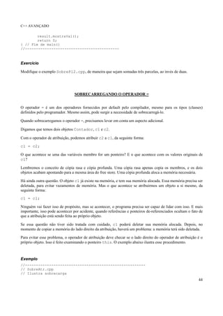 C++ AVANÇADO
44
result.mostraVal();
return 0;
} // Fim de main()
//-------------------------------------------
Exercício
Modifique o exemplo SobrePl2.cpp, de maneira que sejam somadas três parcelas, ao invés de duas.
SOBRECARREGANDO O OPERADOR =
O operador = é um dos operadores fornecidos por default pelo compilador, mesmo para os tipos (classes)
definidos pelo programador. Mesmo assim, pode surgir a necessidade de sobrecarregá-lo.
Quando sobrecarregamos o operador =, precisamos levar em conta um aspecto adicional.
Digamos que temos dois objetos Contador, c1 e c2.
Com o operador de atribuição, podemos atribuir c2 a c1, da seguinte forma:
c1 = c2;
O que acontece se uma das variáveis membro for um ponteiro? E o que acontece com os valores originais de
c1?
Lembremos o conceito de cópia rasa e cópia profunda. Uma cópia rasa apenas copia os membros, e os dois
objetos acabam apontando para a mesma área do free store. Uma cópia profunda aloca a memória necessária.
Há ainda outra questão. O objeto c1 já existe na memória, e tem sua memória alocada. Essa memória precisa ser
deletada, para evitar vazamentos de memória. Mas o que acontece se atribuirmos um objeto a si mesmo, da
seguinte forma:
c1 = c1;
Ninguém vai fazer isso de propósito, mas se acontecer, o programa precisa ser capaz de lidar com isso. E mais
importante, isso pode acontecer por acidente, quando referências e ponteiros de-referenciados ocultam o fato de
que a atribuição está sendo feita ao próprio objeto.
Se essa questão não tiver sido tratada com cuidado, c1 poderá deletar sua memória alocada. Depois, no
momento de copiar a memória do lado direito da atribuição, haverá um problema: a memória terá sido deletada.
Para evitar esse problema, o operador de atribuição deve checar se o lado direito do operador de atribuição é o
próprio objeto. Isso é feito examinando o ponteiro this. O exemplo abaixo ilustra esse procedimento.
Exemplo
//-------------------------------------------------------
// SobreAtr.cpp
// Ilustra sobrecarga
 