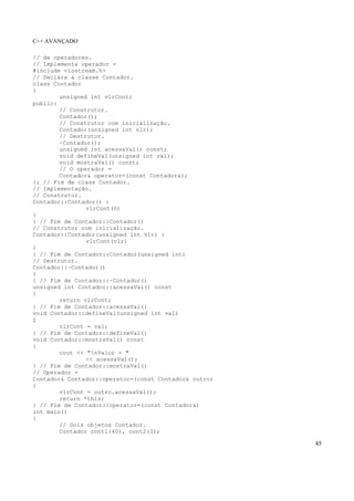C++ AVANÇADO
45
// de operadores.
// Implementa operador =
#include <iostream.h>
// Declara a classe Contador.
class Contador
{
unsigned int vlrCont;
public:
// Construtor.
Contador();
// Construtor com inicialização.
Contador(unsigned int vlr);
// Destrutor.
~Contador();
unsigned int acessaVal() const;
void defineVal(unsigned int val);
void mostraVal() const;
// O operador =
Contador& operator=(const Contador&);
}; // Fim de class Contador.
// Implementação.
// Construtor.
Contador::Contador() :
vlrCont(0)
{
} // Fim de Contador::Contador()
// Construtor com inicialização.
Contador::Contador(unsigned int vlr) :
vlrCont(vlr)
{
} // Fim de Contador::Contador(unsigned int)
// Destrutor.
Contador::~Contador()
{
} // Fim de Contador::~Contador()
unsigned int Contador::acessaVal() const
{
return vlrCont;
} // Fim de Contador::acessaVal()
void Contador::defineVal(unsigned int val)
{
vlrCont = val;
} // Fim de Contador::defineVal()
void Contador::mostraVal() const
{
cout << "nValor = "
<< acessaVal();
} // Fim de Contador::mostraVal()
// Operador =
Contador& Contador::operator=(const Contador& outro)
{
vlrCont = outro.acessaVal();
return *this;
} // Fim de Contador::operator=(const Contador&)
int main()
{
// Dois objetos Contador.
Contador cont1(40), cont2(3);
 