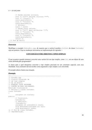 C++ AVANÇADO
46
// Exibe valores iniciais.
cout << "n*** Valores iniciais ***";
cout << "ncont1: ";
cont1.mostraVal();
cout << "ncont2: ";
cont2.mostraVal();
// Atribui.
cont1 = cont2;
// Exibe novos valores.
cout << "n*** Apos atribuicao ***";
cout << "ncont1: ";
cont1.mostraVal();
cout << "ncont2: ";
cont2.mostraVal();
return 0;
} // Fim de main()
//--------------------------------------------------
Exercício
Modifique o exemplo SobreAtr.cpp, de maneira que a variável membro vlrCont da classe Contador
seja um ponteiro. Faça as mudanças necessárias na implementação do operador =
CONVERSÃO ENTRE OBJETOS E TIPOS SIMPLES
O que acontece quando tentamos converter uma variável de um tipo simples, como int, em um objeto de uma
classe definida pelo programador?
A classe para a qual desejamos converter o tipo simples precisará ter um construtor especial, com essa
finalidade. Esse construtor deverá receber como argumento o tipo simples a ser convertido.
O exemplo abaixo ilustra essa situação.
Exemplo
//--------------------------------------------------------
// ConvObj.cpp
// Ilustra conversão de
// um tipo simples
// em um objeto.
// ATENÇÃO: ESTE PROGRAMA
// CONTÉM UM ERRO DELIBERADO.
#include <iostream.h>
// Declara a classe Contador.
class Contador
{
unsigned int vlrCont;
public:
// Construtor.
Contador();
// Destrutor.
~Contador();
unsigned int acessaVal() const;
void defineVal(unsigned int val);
void mostraVal() const;
}; // Fim de class Contador.
// Implementação.
 