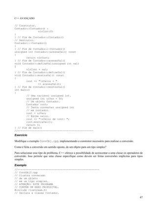C++ AVANÇADO
47
// Construtor.
Contador::Contador() :
vlrCont(0)
{
} // Fim de Contador::Contador()
// Destrutor.
Contador::~Contador()
{
} // Fim de Contador::~Contador()
unsigned int Contador::acessaVal() const
{
return vlrCont;
} // Fim de Contador::acessaVal()
void Contador::defineVal(unsigned int val)
{
vlrCont = val;
} // Fim de Contador::defineVal()
void Contador::mostraVal() const
{
cout << "nValor = "
<< acessaVal();
} // Fim de Contador::mostraVal()
int main()
{
// Uma variável unsigned int.
unsigned int uiVar = 50;
// Um objeto Contador.
Contador cont;
// Tenta converter unsigned int
// em contador.
cont = uiVar;
// Exibe valor.
cout << "nValor de cont: ";
cont.mostraVal();
return 0;
} // Fim de main()
//-------------------------------------------------
Exercício
Modifique o exemplo ConvObj.cpp, implementando o construtor necessário para realizar a conversão.
Como é feita a conversão em sentido oposto, de um objeto para um tipo simples?
Para solucionar esse tipo de problema, C++ oferece a possibilidade de acrescentar a uma classe os operadores de
conversão. Isso permite que uma classe especifique como devem ser feitas conversões implícitas para tipos
simples.
Exemplo
//-----------------------------------------------------
// ConvObj2.cpp
// Ilustra conversão
// de um objeto
// em um tipo simples.
// ATENÇÃO: ESTE PROGRAMA
// CONTÉM UM ERRO PROPOSITAL.
#include <iostream.h>
// Declara a classe Contador.
 