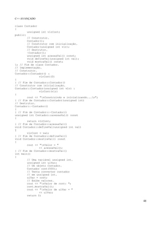 C++ AVANÇADO
48
class Contador
{
unsigned int vlrCont;
public:
// Construtor.
Contador();
// Construtor com inicialização.
Contador(unsigned int vlr);
// Destrutor.
~Contador();
unsigned int acessaVal() const;
void defineVal(unsigned int val);
void mostraVal() const;
}; // Fim de class Contador.
// Implementação.
// Construtor.
Contador::Contador() :
vlrCont(0)
{
} // Fim de Contador::Contador()
// Construtor com inicialização.
Contador::Contador(unsigned int vlr) :
vlrCont(vlr)
{
cout << "nConstruindo e inicializando...n";
} // Fim de Contador::Contador(unsigned int)
// Destrutor.
Contador::~Contador()
{
} // Fim de Contador::~Contador()
unsigned int Contador::acessaVal() const
{
return vlrCont;
} // Fim de Contador::acessaVal()
void Contador::defineVal(unsigned int val)
{
vlrCont = val;
} // Fim de Contador::defineVal()
void Contador::mostraVal() const
{
cout << "nValor = "
<< acessaVal();
} // Fim de Contador::mostraVal()
int main()
{
// Uma variável unsigned int.
unsigned int uiVar;
// Um objeto Contador.
Contador cont(500);
// Tenta converter contador
// em unsigned int.
uiVar = cont;
// Exibe valores.
cout << "nValor de cont: ";
cont.mostraVal();
cout << "nValor de uiVar = "
<< uiVar;
return 0;
 
