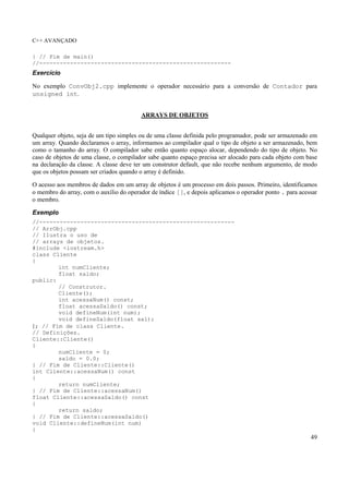 C++ AVANÇADO
49
} // Fim de main()
//--------------------------------------------------------
Exercício
No exemplo ConvObj2.cpp implemente o operador necessário para a conversão de Contador para
unsigned int.
ARRAYS DE OBJETOS
Qualquer objeto, seja de um tipo simples ou de uma classe definida pelo programador, pode ser armazenado em
um array. Quando declaramos o array, informamos ao compilador qual o tipo de objeto a ser armazenado, bem
como o tamanho do array. O compilador sabe então quanto espaço alocar, dependendo do tipo de objeto. No
caso de objetos de uma classe, o compilador sabe quanto espaço precisa ser alocado para cada objeto com base
na declaração da classe. A classe deve ter um construtor default, que não recebe nenhum argumento, de modo
que os objetos possam ser criados quando o array é definido.
O acesso aos membros de dados em um array de objetos é um processo em dois passos. Primeiro, identificamos
o membro do array, com o auxílio do operador de índice [], e depois aplicamos o operador ponto . para acessar
o membro.
Exemplo
//---------------------------------------------------------
// ArrObj.cpp
// Ilustra o uso de
// arrays de objetos.
#include <iostream.h>
class Cliente
{
int numCliente;
float saldo;
public:
// Construtor.
Cliente();
int acessaNum() const;
float acessaSaldo() const;
void defineNum(int num);
void defineSaldo(float sal);
}; // Fim de class Cliente.
// Definições.
Cliente::Cliente()
{
numCliente = 0;
saldo = 0.0;
} // Fim de Cliente::Cliente()
int Cliente::acessaNum() const
{
return numCliente;
} // Fim de Cliente::acessaNum()
float Cliente::acessaSaldo() const
{
return saldo;
} // Fim de Cliente::acessaSaldo()
void Cliente::defineNum(int num)
{
 