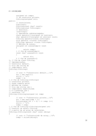 C++ AVANÇADO
51
unsigned int compr;
// Um construtor private.
ClString(unsigned int);
public:
// Construtores.
ClString();
ClString(const char* const);
ClString(const ClString&);
// Destrutor.
~ClString();
// Operadores sobrecarregados.
char& operator[](unsigned int posicao);
char operator[](unsigned int posicao) const;
ClString operator+(const ClString&);
void operator +=(const ClString&);
ClString& operator =(const ClString&);
// Métodos de acesso.
unsigned int acessaCompr() const
{
return compr;
} // Fim de acessaCompr()
const char* acessaStr() const
{
return str;
} // Fim de acessaStr()
}; // Fim de class ClString.
// Implementações.
// Construtor default.
// Cria uma string de
// comprimento zero.
ClString::ClString()
{
// cout << "nConstrutor default...n";
str = new char[1];
str[0] = '0';
compr = 0;
} // Fim de ClString::ClString()
// Construtor private.
// Usado somente pelos
// métodos da classe.
// Cria uma string com o
// comprimento especificado
// e a preenche com o
// caractere '0'
ClString::ClString(unsigned int comp)
{
// cout << "nConstrutor private...n";
str = new char[comp + 1];
for(unsigned int i = 0; i <= comp; i++)
str[i] = '0';
compr = comp;
} // Fim de ClString::ClString(unsigned int)
// Constroi um objeto ClString
// a partir de um array de caracteres.
ClString::ClString(const char* const cArray)
{
// cout << "nConstruindo de array...n";
compr = strlen(cArray);
 