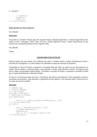 C++ BÁSICO
15
// digaAlo()
digaAlo();
return 0;
} // Fim de main()
Saída gerada por este programa:
Alo, Mundo!
Exercício
Acrescente ao exemplo AloFunc.cpp uma segunda função, chamada digaTchau(). A função digaTchau() deve
exibir na tela a mensagem Tchau!. Faça com que a função digaAlo() chame a função digaTchau(), de que
maneira que o programa produza na tela a seguinte saída:
Alo, Mundo!
Tchau!
CHAMANDO UMA FUNÇÃO
Embora main() seja uma função, ela é diferente das outras. A função main() é sempre chamada para iniciar a
execução de um programa. As outras funções são chamadas ao longo da execução do programa.
Começando no início de main(), o programa é executado linha por linha, na ordem em que elas aparecem no
código. Porém quando a execução chega a uma chamada a função, algo diferente acontece. O programa pula
para o código correspondente àquela função. Terminada a execução da função, o programa é retomado na linha
que se segue imediatamente à chamada à função.
É como se você estivesse lendo um livro, e encontrasse uma palavra desconhecida. Você suspenderia a leitura e
consultaria um dicionário. Após descobrir o significado da nova palavra, você retomaria então a leitura do livro,
no ponto em que havia parado.
Exemplo
// ChamFun.cpp
// Ilustra chamada
// a uma função.
#include <iostream.h>
// Definição da função.
void UmaFuncao()
{
cout << "...agora, estamos em UmaFuncao()...n";
} // Fim de UmaFuncao()
int main()
{
cout << "Estamos em main()...n";
// Chama UmaFuncao();
UmaFuncao();
cout << "...e voltamos a main().n";
} // Fim de main()
 