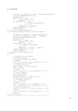 C++ AVANÇADO
53
{
unsigned int comprTotal = compr + strRef.acessaCompr();
ClString tempStr(comprTotal);
unsigned int i;
for(i = 0; i < compr; i++)
tempStr[i] = str[i];
for(unsigned int j = 0;
j < strRef.acessaCompr();
j++, i++)
tempStr[i] = strRef[j];
tempStr[comprTotal] = '0';
return tempStr;
} // Fim de ClString::operator+()
void ClString::operator+=(const ClString& strRef)
{
unsigned int comprRef = strRef.acessaCompr();
unsigned int comprTotal = compr + comprRef;
ClString tempStr(comprTotal);
unsigned int i;
for(i = 0; i < compr; i++)
tempStr[i] = str[i];
for(unsigned int j = 0;
j < strRef.acessaCompr();
j++, i++)
tempStr[i] = strRef[i - compr];
tempStr[comprTotal] = '0';
*this = tempStr;
} // Fim de ClString::operator+=()
int main()
{
// Constroi string a partir
// de array de char.
ClString str1("Tarcisio Lopes");
// Exibe.
cout << "str1:t" << str1.acessaStr() << 'n';
// Atribui array de chars
// a objeto ClString.
char* arrChar = "O rato roeu ";
str1 = arrChar;
// Exibe.
cout << "str1:t" << str1.acessaStr() << 'n';
// Cria um segundo
// array de chars.
char arrChar2[64];
strcpy(arrChar2, "a roupa do rei.");
// Concatena array de char
// com objeto ClString.
str1 += arrChar2;
// Exibe.
cout << "arrChar2:t" << arrChar2 << 'n';
cout << "str1:t" << str1.acessaStr() << 'n';
// Coloca R maiúsculo.
str1[2] = str1[7] = str1[14] = str1[23] = 'R';
// Exibe.
cout << "str1:t" << str1.acessaStr() << 'n';
return 0;
} // Fim de main()
//-----------------------------------------------------
 