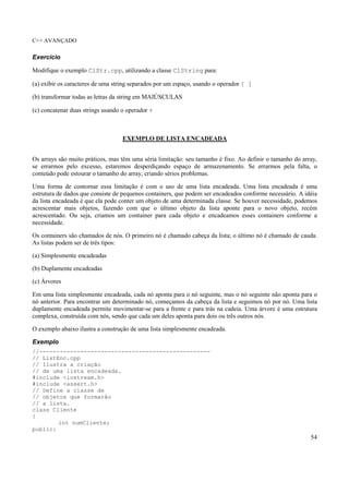 C++ AVANÇADO
54
Exercício
Modifique o exemplo ClStr.cpp, utilizando a classe ClString para:
(a) exibir os caracteres de uma string separados por um espaço, usando o operador [ ]
(b) transformar todas as letras da string em MAIÚSCULAS
(c) concatenar duas strings usando o operador +
EXEMPLO DE LISTA ENCADEADA
Os arrays são muito práticos, mas têm uma séria limitação: seu tamanho é fixo. Ao definir o tamanho do array,
se errarmos pelo excesso, estaremos desperdiçando espaço de armazenamento. Se errarmos pela falta, o
conteúdo pode estourar o tamanho do array, criando sérios problemas.
Uma forma de contornar essa limitação é com o uso de uma lista encadeada. Uma lista encadeada é uma
estrutura de dados que consiste de pequenos containers, que podem ser encadeados conforme necessário. A idéia
da lista encadeada é que ela pode conter um objeto de uma determinada classe. Se houver necessidade, podemos
acrescentar mais objetos, fazendo com que o último objeto da lista aponte para o novo objeto, recém
acrescentado. Ou seja, criamos um container para cada objeto e encadeamos esses containers conforme a
necessidade.
Os containers são chamados de nós. O primeiro nó é chamado cabeça da lista; o último nó é chamado de cauda.
As listas podem ser de três tipos:
(a) Simplesmente encadeadas
(b) Duplamente encadeadas
(c) Árvores
Em uma lista simplesmente encadeada, cada nó aponta para o nó seguinte, mas o nó seguinte não aponta para o
nó anterior. Para encontrar um determinado nó, começamos da cabeça da lista e seguimos nó por nó. Uma lista
duplamente encadeada permite movimentar-se para a frente e para trás na cadeia. Uma árvore é uma estrutura
complexa, construída com nós, sendo que cada um deles aponta para dois ou três outros nós.
O exemplo abaixo ilustra a construção de uma lista simplesmente encadeada.
Exemplo
//--------------------------------------------------
// ListEnc.cpp
// Ilustra a criação
// de uma lista encadeada.
#include <iostream.h>
#include <assert.h>
// Define a classe de
// objetos que formarão
// a lista.
class Cliente
{
int numCliente;
public:
 