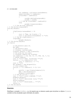 C++ AVANÇADO
56
int numDeste = pCliente->acessaNum();
assert(novoNum >= numDeste);
if(novoNum < numProxCli)
{
novoNo->defineProx(proxNo);
proxNo = novoNo;
} // Fim de if(novoNum < numProxCli)
else
proxNo->insere(novoNo);
} // Fim de else (externo)
} // Fim de No::insere(No*)
void No::Exibe()
{
if(pCliente->acessaNum() > 0)
{
cout << "Num. do Cliente = ";
cout << pCliente->acessaNum() << "n";
} // Fim de if(pCliente->...
if(proxNo)
proxNo->Exibe();
} // Fim de No::Exibe()
int main()
{
// Um ponteiro para nó.
No* pNo;
// Um ponteiro para
// Cliente, inicializado.
Cliente* pontCli = new Cliente(0);
// Um array de ints para
// fornecer números de clientes.
int numeros[] = {19, 48, 13, 17, 999, 18, 7, 0};
// Exibe números.
cout << "n*** Nums. fornecidos ***n";
for(int i = 0; numeros[i]; i++)
cout << numeros[i] << " ";
cout << "n";
No* pCabeca = new No(pontCli);
// Cria alguns nós.
for(int i = 0; numeros[i] != 0; i++)
{
pontCli = new Cliente(numeros[i]);
pNo = new No(pontCli);
pCabeca->insere(pNo);
} // Fim de for(int i = 0...
cout << "n*** Lista ordenada ***n";
pCabeca->Exibe();
cout << "n*** Destruindo lista ***n";
delete pCabeca;
cout << "n*** Encerrando... ***n";
return 0;
} // Fim de main()
//---------------------------------------------------
Exercício
Modifique o exemplo ListEnc.cpp de maneira que os números usados para inicializar os objetos Cliente
contidos na lista encadeada sejam solicitados do usuário.
 