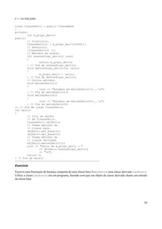 C++ AVANÇADO
58
class ClasseDeriv : public ClasseBase
{
private:
int m_propr_deriv;
public:
// Construtor.
ClasseDeriv() : m_propr_deriv(1000){}
// Destrutor.
~ClasseDeriv() {};
// Métodos de acesso.
int acessaPropr_deriv() const
{
return m_propr_deriv;
} // Fim de acessaPropr_deriv()
void definePropr_deriv(int valor)
{
m_propr_deriv = valor;
} // Fim de definePropr_deriv()
// Outros métodos.
void metodoDeriv1()
{
cout << "Estamos em metodoDeriv1()...n";
} // Fim de metodoDeriv1()
void metodoDeriv2()
{
cout << "Estamos em metodoDeriv2()...n";
} // Fim de metodoDeriv2()
}; // Fim de class ClasseDeriv.
int main()
{
// Cria um objeto
// de ClasseDeriv.
ClasseDeriv objDeriv;
// Chama métodos da
// classe base.
objDeriv.met_base1();
objDeriv.met_base2();
// Chama métodos da
// classe derivada.
objDeriv.metodoDeriv1();
cout << "Valor de m_propr_deriv = "
<< objDeriv.acessaPropr_deriv()
<< "n";
return 0;
} // Fim de main()
//---------------------------------------------------
Exercício
Escreva uma hierarquia de herança composta de uma classe base Mamifero e uma classe derivada Cachorro.
Utilize a classe Cachorro em um programa, fazendo com que um objeto da classe derivada chame um método
da classe base.
 