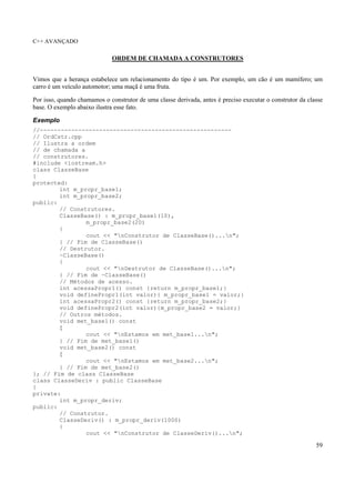 C++ AVANÇADO
59
ORDEM DE CHAMADA A CONSTRUTORES
Vimos que a herança estabelece um relacionamento do tipo é um. Por exemplo, um cão é um mamífero; um
carro é um veículo automotor; uma maçã é uma fruta.
Por isso, quando chamamos o construtor de uma classe derivada, antes é preciso executar o construtor da classe
base. O exemplo abaixo ilustra esse fato.
Exemplo
//-------------------------------------------------------
// OrdCstr.cpp
// Ilustra a ordem
// de chamada a
// construtores.
#include <iostream.h>
class ClasseBase
{
protected:
int m_propr_base1;
int m_propr_base2;
public:
// Construtores.
ClasseBase() : m_propr_base1(10),
m_propr_base2(20)
{
cout << "nConstrutor de ClasseBase()...n";
} // Fim de ClasseBase()
// Destrutor.
~ClasseBase()
{
cout << "nDestrutor de ClasseBase()...n";
} // Fim de ~ClasseBase()
// Métodos de acesso.
int acessaPropr1() const {return m_propr_base1;}
void definePropr1(int valor){ m_propr_base1 = valor;}
int acessaPropr2() const {return m_propr_base2;}
void definePropr2(int valor){m_propr_base2 = valor;}
// Outros métodos.
void met_base1() const
{
cout << "nEstamos em met_base1...n";
} // Fim de met_base1()
void met_base2() const
{
cout << "nEstamos em met_base2...n";
} // Fim de met_base2()
}; // Fim de class ClasseBase
class ClasseDeriv : public ClasseBase
{
private:
int m_propr_deriv;
public:
// Construtor.
ClasseDeriv() : m_propr_deriv(1000)
{
cout << "nConstrutor de ClasseDeriv()...n";
 