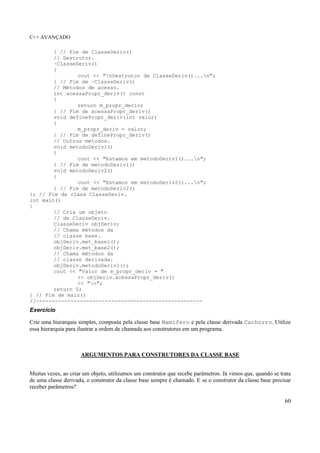 C++ AVANÇADO
60
} // Fim de ClasseDeriv()
// Destrutor.
~ClasseDeriv()
{
cout << "nDestrutor de ClasseDeriv()...n";
} // Fim de ~ClasseDeriv()
// Métodos de acesso.
int acessaPropr_deriv() const
{
return m_propr_deriv;
} // Fim de acessaPropr_deriv()
void definePropr_deriv(int valor)
{
m_propr_deriv = valor;
} // Fim de definePropr_deriv()
// Outros métodos.
void metodoDeriv1()
{
cout << "Estamos em metodoDeriv1()...n";
} // Fim de metodoDeriv1()
void metodoDeriv2()
{
cout << "Estamos em metodoDeriv2()...n";
} // Fim de metodoDeriv2()
}; // Fim de class ClasseDeriv.
int main()
{
// Cria um objeto
// de ClasseDeriv.
ClasseDeriv objDeriv;
// Chama métodos da
// classe base.
objDeriv.met_base1();
objDeriv.met_base2();
// Chama métodos da
// classe derivada.
objDeriv.metodoDeriv1();
cout << "Valor de m_propr_deriv = "
<< objDeriv.acessaPropr_deriv()
<< "n";
return 0;
} // Fim de main()
//-----------------------------------------------------
Exercício
Crie uma hierarquia simples, composta pela classe base Mamifero e pela classe derivada Cachorro. Utilize
essa hierarquia para ilustrar a ordem de chamada aos construtores em um programa.
ARGUMENTOS PARA CONSTRUTORES DA CLASSE BASE
Muitas vezes, ao criar um objeto, utilizamos um construtor que recebe parâmetros. Já vimos que, quando se trata
de uma classe derivada, o construtor da classe base sempre é chamado. E se o construtor da classe base precisar
receber parâmetros?
 