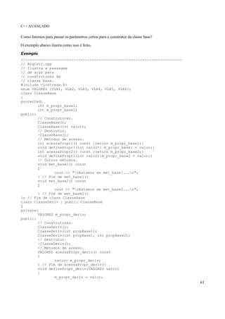 C++ AVANÇADO
61
Como faremos para passar os parâmetros certos para o construtor da classe base?
O exemplo abaixo ilustra como isso é feito.
Exemplo
//-----------------------------------------------------------------------
// ArgCstr.cpp
// Ilustra a passagem
// de args para
// construtores da
// classe base.
#include <iostream.h>
enum VALORES {VLR1, VLR2, VLR3, VLR4, VLR5, VLR6};
class ClasseBase
{
protected:
int m_propr_base1;
int m_propr_base2;
public:
// Construtores.
ClasseBase();
ClasseBase(int valor);
// Destrutor.
~ClasseBase();
// Métodos de acesso.
int acessaPropr1() const {return m_propr_base1;}
void definePropr1(int valor){ m_propr_base1 = valor;}
int acessaPropr2() const {return m_propr_base2;}
void definePropr2(int valor){m_propr_base2 = valor;}
// Outros métodos.
void met_base1() const
{
cout << "nEstamos em met_base1...n";
} // Fim de met_base1()
void met_base2() const
{
cout << "nEstamos em met_base2...n";
} // Fim de met_base2()
}; // Fim de class ClasseBase
class ClasseDeriv : public ClasseBase
{
private:
VALORES m_propr_deriv;
public:
// Construtores.
ClasseDeriv();
ClasseDeriv(int propBase1);
ClasseDeriv(int propBase1, int propBase2);
// Destrutor.
~ClasseDeriv();
// Métodos de acesso.
VALORES acessaPropr_deriv() const
{
return m_propr_deriv;
} // Fim de acessaPropr_deriv()
void definePropr_deriv(VALORES valor)
{
m_propr_deriv = valor;
 