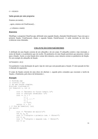 C++ BÁSICO
16
Saída gerada por este programa:
Estamos em main()...
...agora, estamos em UmaFuncao()...
...e voltamos a main().
Exercício
Modifique o programa ChamFun.cpp, definindo uma segunda função, chamada OutraFuncao(). Faça com que a
primeira função, UmaFuncao(), chame a segunda função, OutraFuncao(). A saída mostrada na tela deve
evidenciar essas chamadas.
UMA FUNÇÃO COM PARÂMETROS
A definição de uma função consiste de um cabeçalho e de um corpo. O cabeçalho contém o tipo retornado, o
nome da função e os parâmetros que ela recebe. Os parâmetros de uma função permitem que passemos valores
para a função. Assim, se uma função deve somar dois números, esses números seriam os parâmetros da função.
Eis um exemplo de cabeçalho de função:
int Soma(int i, int j)
Um parâmetro é uma declaração de qual o tipo de valor que será passado para a função. O valor passado de fato
é chamado de argumento.
O corpo da função consiste de uma chave de abertura {, seguida pelos comandos que executam a tarefa da
função, e finalmente, pelo chave de fechamento }.
Exemplo
// FunSimp.cpp
// Ilustra o uso
// de uma função simples.
#include <iostream.h>
int Soma(int i, int j)
{
cout << "Estamos na funcao Soma().n";
cout << "Valores recebidos: n";
cout << "i = "
<< i
<< ", j = "
<< j
<< "n";
return (i + j);
} // Fim de Soma(int, int)
int main()
{
cout << "Estamos em main()n";
int x, y, z;
cout << "nDigite o primeiro num. + <Enter>";
cin >> x;
cout << "nDigite o segundo num. + <Enter>";
cin >> y;
 