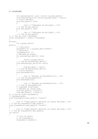 C++ AVANÇADO
64
int acessaPropr2() const {return m_propr_base2;}
void definePropr2(int valor){m_propr_base2 = valor;}
// Outros métodos.
void met_base1() const
{
cout << "nEstamos em met_base1...n";
} // Fim de met_base1()
void met_base2() const
{
cout << "nEstamos em met_base2...n";
} // Fim de met_base2()
}; // Fim de class ClasseBase
class ClasseDeriv : public ClasseBase
{
private:
int m_propr_deriv;
public:
// Construtor.
ClasseDeriv() : m_propr_deriv(1000){}
// Destrutor.
~ClasseDeriv() {};
// Métodos de acesso.
int acessaPropr_deriv() const
{
return m_propr_deriv;
} // Fim de acessaPropr_deriv()
void definePropr_deriv(int valor)
{
m_propr_deriv = valor;
} // Fim de definePropr_deriv()
// Outros métodos.
void metodoDeriv1()
{
cout << "Estamos em metodoDeriv1()...n";
} // Fim de metodoDeriv1()
void metodoDeriv2()
{
cout << "Estamos em metodoDeriv2()...n";
} // Fim de metodoDeriv2()
// Superpôe (overrides)
// métodos da classe base.
void met_base1() /*const*/;
void met_base2() /*const*/;
}; // Fim de class ClasseDeriv.
// Implementações.
void ClasseDeriv::met_base1() /*const*/
{
cout << "nmet_base1() definido na classe derivada...n";
} // Fim de ClasseDeriv::met_base1()
void ClasseDeriv::met_base2() /*const*/
{
cout << "nmet_base2() definido na classe derivada...n";
} // Fim de ClasseDeriv::met_base2()
int main()
{
// Cria um objeto
// de ClasseDeriv.
ClasseDeriv objDeriv;
 