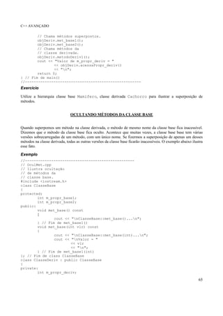 C++ AVANÇADO
65
// Chama métodos superpostos.
objDeriv.met_base1();
objDeriv.met_base2();
// Chama métodos da
// classe derivada.
objDeriv.metodoDeriv1();
cout << "Valor de m_propr_deriv = "
<< objDeriv.acessaPropr_deriv()
<< "n";
return 0;
} // Fim de main()
//-----------------------------------------------------
Exercício
Utilize a hierarquia classe base Mamifero, classe derivada Cachorro para ilustrar a superposição de
métodos.
OCULTANDO MÉTODOS DA CLASSE BASE
Quando superpomos um método na classe derivada, o método de mesmo nome da classe base fica inacessível.
Dizemos que o método da classe base fica oculto. Acontece que muitas vezes, a classe base base tem várias
versões sobrecarregadas de um método, com um único nome. Se fizermos a superposição de apenas um desses
métodos na classe derivada, todas as outras versões da classe base ficarão inacessíveis. O exemplo abaixo ilustra
esse fato.
Exemplo
//--------------------------------------------------
// OculMet.cpp
// Ilustra ocultação
// de métodos da
// classe base.
#include <iostream.h>
class ClasseBase
{
protected:
int m_propr_base1;
int m_propr_base2;
public:
void met_base() const
{
cout << "nClasseBase::met_base()...n";
} // Fim de met_base1()
void met_base(int vlr) const
{
cout << "nClasseBase::met_base(int)...n";
cout << "nValor = "
<< vlr
<< "n";
} // Fim de met_base1(int)
}; // Fim de class ClasseBase
class ClasseDeriv : public ClasseBase
{
private:
int m_propr_deriv;
 