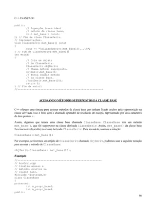 C++ AVANÇADO
66
public:
// Superpôe (overrides)
// método da classe base.
void met_base() const;
}; // Fim de class ClasseDeriv.
// Implementações.
void ClasseDeriv::met_base() const
{
cout << "nClasseDeriv::met_base1()...n";
} // Fim de ClasseDeriv::met_base1()
int main()
{
// Cria um objeto
// de ClasseDeriv.
ClasseDeriv objDeriv;
// Chama método superposto.
objDeriv.met_base();
// Tenta chamar método
// da classe base.
//objDeriv.met_base(10);
return 0;
} // Fim de main()
//--------------------------------------------------------
ACESSANDO MÉTODOS SUPERPOSTOS DA CLASSE BASE
C++ oferece uma sintaxe para acessar métodos da classe base que tenham ficado ocultos pela superposição na
classe derivada. Isso é feito com o chamado operador de resolução de escopo, representado por dois caracteres
de dois pontos ::
Assim, digamos que temos uma classe base chamada ClasseBase. ClasseBase tem um método
met_base(), que foi superposto na classe derivada ClasseDeriv. Assim, met_base() da classe base
fica inacessível (oculto) na classe derivada ClasseDeriv. Para acessá-lo, usamos a notação:
ClasseBase::met_base();
Por exemplo, se tivermos um objeto de ClasseDeriv chamado objDeriv, podemos usar a seguinte notação
para acessar o método de ClasseBase:
objDeriv.ClasseBase::met_base(10);
Exemplo
//-------------------------------------------------------
// AcsOcul.cpp
// Ilustra acesso a
// métodos ocultos na
// classe base.
#include <iostream.h>
class ClasseBase
{
protected:
int m_propr_base1;
int m_propr_base2;
public:
 