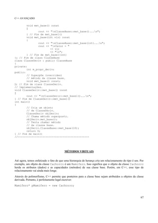 C++ AVANÇADO
67
void met_base() const
{
cout << "nClasseBase::met_base()...n";
} // Fim de met_base1()
void met_base(int vlr) const
{
cout << "nClasseBase::met_base(int)...n";
cout << "nValor = "
<< vlr
<< "n";
} // Fim de met_base1(int)
}; // Fim de class ClasseBase
class ClasseDeriv : public ClasseBase
{
private:
int m_propr_deriv;
public:
// Superpôe (overrides)
// método da classe base.
void met_base() const;
}; // Fim de class ClasseDeriv.
// Implementações.
void ClasseDeriv::met_base() const
{
cout << "nClasseDeriv::met_base1()...n";
} // Fim de ClasseDeriv::met_base1()
int main()
{
// Cria um objeto
// de ClasseDeriv.
ClasseDeriv objDeriv;
// Chama método superposto.
objDeriv.met_base();
// Tenta chamar método
// da classe base.
objDeriv.ClasseBase::met_base(10);
return 0;
} // Fim de main()
//----------------------------------------------
MÉTODOS VIRTUAIS
Até agora, temos enfatizado o fato de que uma hierarquia de herança cria um relacionamento do tipo é um. Por
exemplo, um objeto da classe Cachorro é um Mamifero. Isso significa que o objeto da classe Cachorro
herda os atributos (dados) e as capacidades (métodos) de sua classe base. Porém, em C++, esse tipo de
relacionamento vai ainda mais longe.
Através do polimorfismo, C++ permite que ponteiros para a classe base sejam atribuídos a objetos da classe
derivada. Portanto, é perfeitamente legal escrever:
Mamifero* pMamifero = new Cachorro;
 