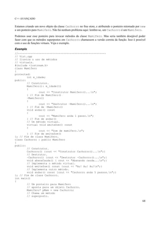 C++ AVANÇADO
68
Estamos criando um novo objeto da classe Cachorro no free store, e atribuindo o ponteiro retornado por new
a um ponteiro para Mamifero. Não há nenhum problema aqui: lembre-se, um Cachorro é um Mamifero.
Podemos usar esse ponteiro para invocar métodos da classe Mamifero. Mas seria também desejável poder
fazer com que os métodos superpostos em Cachorro chamassem a versão correta da função. Isso é possível
com o uso de funções virtuais. Veja o exemplo.
Exemplo
//--------------------------------------------------------
// Virt.cpp
// Ilustra o uso de métodos
// virtuais.
#include <iostream.h>
class Mamifero
{
protected:
int m_idade;
public:
// Construtor.
Mamifero(): m_idade(1)
{
cout << "Construtor Mamifero()...n";
} // Fim de Mamifero()
~Mamifero()
{
cout << "Destrutor ~Mamifero()...n";
} // Fim de ~Mamifero()
void andar() const
{
cout << "Mamifero anda 1 passo.n";
} // Fim de andar()
// Um método virtual.
virtual void emiteSom() const
{
cout << "Som de mamifero.n";
} // Fim de emiteSom()
}; // Fim de class Mamifero.
class Cachorro : public Mamifero
{
public:
// Construtor.
Cachorro() {cout << "Construtor Cachorro()...n";}
// Destrutor.
~Cachorro() {cout << "Destrutor ~Cachorro()...n";}
void abanaCauda() { cout << "Abanando cauda...n";}
// Implementa o método virtual.
void emiteSom() const {cout << "Au! Au! Au!n";}
// Implementa outro método.
void andar() const {cout << "Cachorro anda 5 passos.n";}
}; // Fim de class Cachorro.
int main()
{
// Um ponteiro para Mamifero
// aponta para um objeto Cachorro.
Mamifero* pMam = new Cachorro;
// Chama um método
// superposto.
 