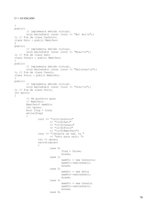 C++ AVANÇADO
70
{
public:
// Implementa método virtual.
void emiteSom() const {cout << "Au! Au!n";}
}; // Fim de class Cachorro.
class Gato : public Mamifero
{
public:
// Implementa método virtual.
void emiteSom() const {cout << "Miau!n";}
}; // Fim de class Gato
class Cavalo : public Mamifero
{
public:
// Implementa método virtual.
void emiteSom() const {cout << "Relincho!n";}
}; // Fim de class Cavalo.
class Porco : public Mamifero
{
public:
// Implementa método virtual.
void emiteSom() const {cout << "Oinc!n";}
}; // Fim de class Porco.
int main()
{
// Um ponteiro para
// Mamifero.
Mamifero* mamPtr;
int opcao;
bool flag = true;
while(flag)
{
cout << "n(1)Cachorro"
<< "n(2)Gato"
<< "n(3)Cavalo"
<< "n(4)Porco"
<< "n(5)Mamifero";
cout << "nDigite um num. ou "
<< "zero para sair: ";
cin >> opcao;
switch(opcao)
{
case 0:
flag = false;
break;
case 1:
mamPtr = new Cachorro;
mamPtr->emiteSom();
break;
case 2:
mamPtr = new Gato;
mamPtr->emiteSom();
break;
case 3:
mamPtr = new Cavalo;
mamPtr->emiteSom();
break;
case 4:
 