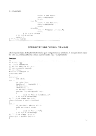 C++ AVANÇADO
71
mamPtr = new Porco;
mamPtr->emiteSom();
break;
case 5:
mamPtr = new Mamifero;
mamPtr->emiteSom();
break;
default:
cout << "nOpcao invalida.";
break;
} // Fim de switch
} // Fim de while.
return 0;
} // Fim de main()
//----------------------------------------------------
MÉTODOS VIRTUAIS E PASSAGEM POR VALOR
Observe que a mágica da função virtual somente opera com ponteiros ou referências. A passagem de um objeto
por valor não permite que funções virtuais sejam invocadas. Veja o exemplo abaixo.
Exemplo
//--------------------------------------------------------------------
// VirtVal.cpp
// Ilustra tentativa
// de usar métodos virtuais
// com argumento passado
// por valor.
#include <iostream.h>
class Mamifero
{
protected:
int idade;
public:
// Construtor.
Mamifero() : idade(1) { }
// Destrutor.
~Mamifero() {}
// Método virtual.
virtual void emiteSom() const
{
cout << "Som de mamifero.n";
} // Fim de emiteSom()
}; // Fim de class Mamifero.
class Cachorro : public Mamifero
{
public:
// Implementa método virtual.
void emiteSom() const
{
cout << "Au! Au!n";
} // Fim de emiteSom()
}; // Fim de class Cachorro.
class Gato : public Mamifero
{
 