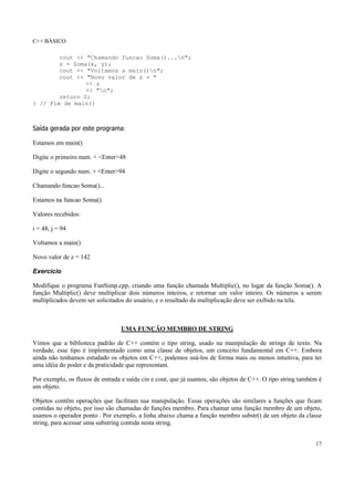 C++ BÁSICO
17
cout << "Chamando funcao Soma()...n";
z = Soma(x, y);
cout << "Voltamos a main()n";
cout << "Novo valor de z = "
<< z
<< "n";
return 0;
} // Fim de main()
Saída gerada por este programa:
Estamos em main()
Digite o primeiro num. + <Enter>48
Digite o segundo num. + <Enter>94
Chamando funcao Soma()...
Estamos na funcao Soma().
Valores recebidos:
i = 48, j = 94
Voltamos a main()
Novo valor de z = 142
Exercício
Modifique o programa FunSimp.cpp, criando uma função chamada Multiplic(), no lugar da função Soma(). A
função Multiplic() deve multiplicar dois números inteiros, e retornar um valor inteiro. Os números a serem
multiplicados devem ser solicitados do usuário, e o resultado da multiplicação deve ser exibido na tela.
UMA FUNÇÃO MEMBRO DE STRING
Vimos que a biblioteca padrão de C++ contém o tipo string, usado na manipulação de strings de texto. Na
verdade, esse tipo é implementado como uma classe de objetos, um conceito fundamental em C++. Embora
ainda não tenhamos estudado os objetos em C++, podemos usá-los de forma mais ou menos intuitiva, para ter
uma idéia do poder e da praticidade que representam.
Por exemplo, os fluxos de entrada e saída cin e cout, que já usamos, são objetos de C++. O tipo string também é
um objeto.
Objetos contêm operações que facilitam sua manipulação. Essas operações são similares a funções que ficam
contidas no objeto, por isso são chamadas de funções membro. Para chamar uma função membro de um objeto,
usamos o operador ponto . Por exemplo, a linha abaixo chama a função membro substr() de um objeto da classe
string, para acessar uma substring contida nesta string.
 