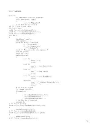 C++ AVANÇADO
72
public:
// Implementa método virtual.
void emiteSom() const
{
cout << "Miau!n";
} // Fim de emiteSom()
}; // Fim de class Gato.
// Protótipos.
void funcaoPorValor(Mamifero);
void funcaoPorPonteiro(Mamifero*);
void funcaoPorRef(Mamifero&);
int main()
{
Mamifero* mamPtr;
int opcao;
cout << "n(1)Cachorro"
<< "n(2)Gato"
<< "n(3)Mamifero"
<< "n(0)Sair";
cout << "nnEscolha uma opcao: ";
cin >> opcao;
cout << "n";
switch(opcao)
{
case 0:
mamPtr = 0;
break;
case 1:
mamPtr = new Cachorro;
break;
case 2:
mamPtr = new Gato;
break;
case 3:
mamPtr = new Mamifero;
break;
default:
cout << "nOpcao invalida.n";
mamPtr = 0;
break;
} // Fim de switch.
// Chama funções.
if(mamPtr)
{
funcaoPorPonteiro(mamPtr);
funcaoPorRef(*mamPtr);
funcaoPorValor(*mamPtr);
} // Fim de if(mamPtr)
return 0;
} // Fim de main()
void funcaoPorValor(Mamifero mamValor)
{
mamValor.emiteSom();
} // Fim de funcaoPorValor()
void funcaoPorPonteiro(Mamifero* pMam)
{
pMam->emiteSom();
} // Fim de funcaoPorPonteiro()
 