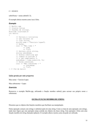C++ BÁSICO
18
sobreNome = nome.substr(9, 5);
O exemplo abaixo mostra como isso é feito.
Exemplo
// MaiStr.cpp
// Ilustra outras
// funções de strings.
#include <iostream.h>
int main()
{
// Declara e inicializa
// uma variável do
// tipo string.
string nome = "Tarcisio Lopes";
// Exibe.
cout << "Meu nome = "
<< nome
<< "n";
// Declara outra string.
string sobreNome;
// Acessa substring que
// começa na posição 9
// e tem comprimento 5.
sobreNome = nome.substr(9, 5);
// Exibe sobrenome.
cout << "Meu sobrenome = "
<< sobreNome
<< "n";
} // Fim de main()
Saída gerada por este programa:
Meu nome = Tarcisio Lopes
Meu sobrenome = Lopes
Exercício
Reescreva o exemplo MaiStr.cpp, utilizando a função membro substr() para acessar seu próprio nome e
sobrenome.
OUTRA FUNÇÃO MEMBRO DE STRING
Dissemos que os objetos têm funções membros que facilitam sua manipulação.
Outra operação comum com strings é substituir parte de uma string. Como se trata de uma operação com strings,
nada mais lógico que esta operação esteja contida nos objetos da classe string. Esta operação é feita com uma
função membro de string chamada replace(). O exemplo abaixo mostra como ela pode ser utilizada.
 