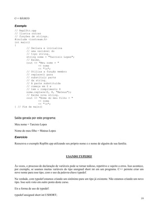 C++ BÁSICO
19
Exemplo
// ReplStr.cpp
// Ilustra outras
// funções de strings.
#include <iostream.h>
int main()
{
// Declara e inicializa
// uma variável do
// tipo string.
string nome = "Tarcisio Lopes";
// Exibe.
cout << "Meu nome = "
<< nome
<< "n";
// Utiliza a função membro
// replace() para
// substituir parte
// da string.
// A parte substituída
// começa em 0 e
// tem o comprimento 8
nome.replace(0, 8, "Mateus");
// Exibe nova string.
cout << "Nome do meu filho = "
<< nome
<< "n";
} // Fim de main()
Saída gerada por este programa:
Meu nome = Tarcisio Lopes
Nome do meu filho = Mateus Lopes
Exercício
Reescreva o exemplo ReplStr.cpp utilizando seu próprio nome e o nome de alguém de sua família.
USANDO TYPEDEF
Às vezes, o processo de declaração de variáveis pode se tornar tedioso, repetitivo e sujeito a erros. Isso acontece,
por exemplo, se usamos muitas variáveis do tipo unsigned short int em um programa. C++ permite criar um
novo nome para esse tipo, com o uso da palavra-chave typedef.
Na verdade, com typedef estamos criando um sinônimo para um tipo já existente. Não estamos criando um novo
tipo. Isso será visto em outro ponto deste curso.
Eis a forma de uso de typedef:
typedef unsigned short int USHORT;
 