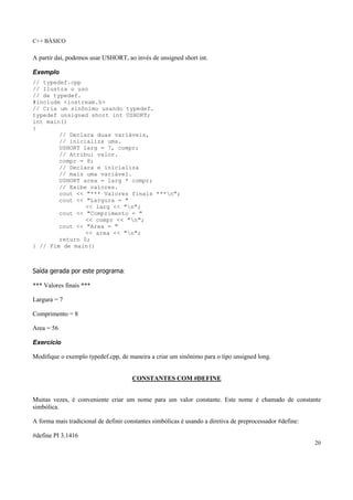 C++ BÁSICO
20
A partir daí, podemos usar USHORT, ao invés de unsigned short int.
Exemplo
// typedef.cpp
// Ilustra o uso
// de typedef.
#include <iostream.h>
// Cria um sinônimo usando typedef.
typedef unsigned short int USHORT;
int main()
{
// Declara duas variáveis,
// inicializa uma.
USHORT larg = 7, compr;
// Atribui valor.
compr = 8;
// Declara e inicializa
// mais uma variável.
USHORT area = larg * compr;
// Exibe valores.
cout << "*** Valores finais ***n";
cout << "Largura = "
<< larg << "n";
cout << "Comprimento = "
<< compr << "n";
cout << "Area = "
<< area << "n";
return 0;
} // Fim de main()
Saída gerada por este programa:
*** Valores finais ***
Largura = 7
Comprimento = 8
Area = 56
Exercício
Modifique o exemplo typedef.cpp, de maneira a criar um sinônimo para o tipo unsigned long.
CONSTANTES COM #DEFINE
Muitas vezes, é conveniente criar um nome para um valor constante. Este nome é chamado de constante
simbólica.
A forma mais tradicional de definir constantes simbólicas é usando a diretiva de preprocessador #define:
#define PI 3.1416
 