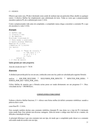 C++ BÁSICO
21
Observe que neste caso, PI não é declarado como sendo de nenhum tipo em particular (float, double ou qualquer
outro). A diretiva #define faz simplesmente uma substituição de texto. Todas as vezes que o preprocessador
encontra a palavra PI, ele a substitui pelo texto 3.1416.
Como o preprocessador roda antes do compilador, o compilador nunca chega a encontrar a constante PI; o que
ele encontra é o valor 3.1416.
Exemplo
// DefTst.cpp
// Ilustra o uso
// de #define.
#include <iostream.h>
// Para mudar a precisão,
// basta alterar #define.
#define PI 3.1416
//#define PI 3.141593
int main()
{
cout << "Area do circulo "
<< "de raio 5 = "
<< PI * 5 * 5
<< "n";
return 0;
} // Fim de main()
Saída gerada por este programa:
Area do circulo de raio 5 = 78.54
Exercício
A distância percorrida pela luz em um ano, conhecida como ano-luz, pode ser calculada pela seguinte fórmula:
anoLuz = KM_POR_SEGUNDO * SEGUNDOS_POR_MINUTO * MINUTOS_POR_HORA *
HORAS_POR_DIA * DIAS_POR_ANO;
Utilize #define de maneira que a fórmula acima possa ser usada diretamente em um programa C++. Dica:
velocidade da luz = 300.000 Km/s.
CONSTANTES COM CONST
Embora a diretiva #define funcione, C++ oferece uma forma melhor de definir constantes simbólicas: usando a
palavra-chave const.
const float PI = 3.1416;
Este exemplo também declara uma constante simbólica chamada PI, mas desta vez o tipo de PI é declarado
como sendo float. Este método tem diversas vantagens. Além de tornar o código mais fácil de ler e manter, ele
dificulta a introdução de bugs.
A principal diferença é que esta constante tem um tipo, de modo que o compilador pode checar se a constante
está sendo usada de acordo com seu tipo.
 