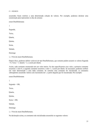 C++ BÁSICO
23
assumidos ficam restritos a uma determinada coleção de valores. Por exemplo, podemos declarar uma
enumeração para representar os dias da semana:
enum DiasDaSemana
{
Segunda,
Terca,
Quarta,
Quinta,
Sexta,
Sabado,
Domingo
}; // Fim de enum DiasDaSemana.
Depois disso, podemos definir variáveis do tipo DiasDaSemana, que somente podem assumir os valores Segunda
= 0, Terca = 1, Quarta = 2, e assim por diante.
Assim, cada constante enumerada tem um valor inteiro. Se não especificarmos esse valor, a primeira constante
assumirá o valor 0, a segunda constante assumirá o valor 1, e assim por diante. Se necessário, podemos atribuir
um valor determinado a uma dada constante. Se somente uma constante for inicializada, as constantes
subseqüentes assumirão valores com incremento de 1, a partir daquela que foi inicializada. Por exemplo:
enum DiasDaSemana
{
Segunda = 100,
Terca,
Quarta,
Quinta,
Sexta = 200,
Sabado,
Domingo
}; // Fim de enum DiasDaSemana.
Na declaração acima, as constantes não inicializadas assumirão os seguintes valores:
 