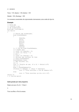 C++ BÁSICO
24
Terca = 101, Quarta = 102, Quinta = 103
Sabado = 201, Domingo = 202
As constantes enumeradas são representadas internamente como sendo do tipo int.
Exemplo
// Enum.cpp
// Ilustra o uso
// de enumerações.
#include <iostream.h>
int main()
{
// Define uma enumeração.
enum DiasDaSemana
{
Segunda,
Terca,
Quarta,
Quinta,
Sexta,
Sabado,
Domingo
}; // Fim de enum DiasDaSemana.
// O mesmo que:
// const int Segunda = 0;
// const int Terca = 1;
// Etc...
// const int Domingo = 6;
// Declara uma variável do tipo
// enum DiasDaSemana.
DiasDaSemana dias;
// Uma variável int.
int i;
cout << "Digite um num. (0 a 6) + <Enter>:n";
cin >> i;
dias = DiasDaSemana(i);
if((dias == Sabado) || (dias == Domingo))
cout << "Voce escolheu o fim de semana.n";
else
cout << "Voce escolheu um dia util.n";
return 0;
} // Fim de main()
Saída gerada por este programa:
Digite um num. (0 a 6) + <Enter>:
5
Voce escolheu o fim de semana.
 