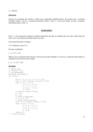 C++ BÁSICO
25
Exercício
Escreva um programa que declare e utilize uma enumeração chamada Horas, de maneira que a constante
UmaHora tenha o valor 1, a constante DuasHoras tenha o valor 2, e assim por diante, até que a constante
DozeHoras tenha o valor 12.
EXPRESSÕES
Em C++, uma expressão é qualquer comando (statement) que após ser efetuado gera um valor. Outra forma de
dizer isso é: uma expressão sempre retorna um valor.
Uma expressão pode ser simples:
3.14 // Retorna o valor 3.14
Ou mais complicada:
x = a + b * c / 10;
Observe que a expressão acima retorna o valor que está sendo atribuído a x. Por isso, a expressão inteira pode ser
atribuída a outra variável. Por exemplo:
y = x = a + b * c / 10;
Exemplo
// Expres.cpp
// Ilustra o uso
// de expressões.
#include <iostream.h>
int main()
{
int a = 0, b = 0, c = 0, d = 20;
cout << "*** Valores iniciais ***n";
cout << "a = " << a
<< ", b = " << b
<< ", c = " << c
<< ", d = " << d
<< "n";
// Atribui novos valores.
a = 12;
b = 15;
// Avalia expressão.
c = d = a + b;
// Exibe novos valores.
cout << "*** Novos valores ***n";
cout << "a = " << a
<< ", b = " << b
<< ", c = " << c
<< ", d = " << d
<< "n";
return 0;
} // Fim de main()
 