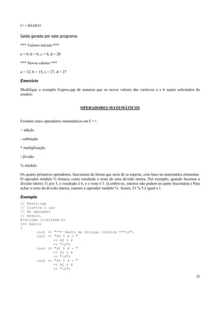 C++ BÁSICO
26
Saída gerada por este programa:
*** Valores iniciais ***
a = 0, b = 0, c = 0, d = 20
*** Novos valores ***
a = 12, b = 15, c = 27, d = 27
Exercício
Modifique o exemplo Expres.cpp de maneira que os novos valores das variáveis a e b sejam solicitados do
usuário.
OPERADORES MATEMÁTICOS
Existem cinco operadores matemáticos em C++:
+ adição
- subtração
* multiplicação
/ divisão
% módulo
Os quatro primeiros operadores, funcionam da forma que seria de se esperar, com base na matemática elementar.
O operador módulo % fornece como resultado o resto de uma divisão inteira. Por exemplo, quando fazemos a
divisão inteira 31 por 5, o resultado é 6, e o resto é 1. (Lembre-se, inteiros não podem ter parte fracionária.) Para
achar o resto da divisão inteira, usamos o operador módulo %. Assim, 31 % 5 é igual a 1.
Exemplo
// Resto.cpp
// Ilustra o uso
// do operador
// módulo.
#include <iostream.h>
int main()
{
cout << "*** Resto da divisao inteira ***n";
cout << "40 % 4 = "
<< 40 % 4
<< "n";
cout << "41 % 4 = "
<< 41 % 4
<< "n";
cout << "42 % 4 = "
<< 42 % 4
<< "n";
 