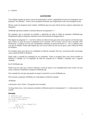 C++ BÁSICO
1
ALÔ MUNDO!
Uma tradição seguida em muitos cursos de programação é iniciar o aprendizado de uma nova linguagem com o
programa "Alo, Mundo!". Trata-se de um programa elementar, que simplesmente exibe esta mensagem na tela.
Mesmo sendo um programa muito simples, AloMundo.cpp serve para ilustrar diversos aspectos importantes da
linguagem.
AloMundo.cpp ilustra também a estrutura básica de um programa C++.
Por enquanto, não se preocupe em entender o significado de todas as linhas do programa AloMundo.cpp.
Simplesmente digite o programa exatamente como está mostrado na listagem abaixo.
Para digitar um programa C++, você deve utilizar um editor de texto que possa salvar arquivos em formato texto
puro. Porém, ao invés de salvar os programas com a extensão .TXT no nome, salve-os com a extensão .CPP.
Geralmente, os editores de texto que acompanham ambientes de desenvolvimento C++ são os melhores para
esse tipo de trabalho. Porém nada impede que você use um editor de texto de uso geral, como o Bloco de Notas
do Windows.
Os exemplos deste curso devem ser compilados na linha de comando. Para isso, você precisa abrir um prompt,
como a janela do DOS no Windows.
Digite então o comando de compilação de seu compilador. Todos os exemplos deste curso foram testados no
Borland C++Builder 3.0. O compilador de linha de comando do C++Builder é chamado com o seguinte
comando:
bcc32 AloMundo.cpp
Observe que em cada caso, é preciso substituir o nome do arquivo a ser compilado pelo nome correto. No caso
acima, estaremos compilando o programa AloMundo.cpp.
Este comando faz com que seja gerado um arquivo executável, no caso AloMundo.exe.
Para executar o programa AloMundo.exe, basta digitar na linha de comando:
AloMundo
e pressionar a tecla <Enter>. O programa será executado.
Ao longo deste curso, você começará a entender as diferentes partes de um programa C++, e tudo passará a fazer
sentido.
Exemplo
// AloMundo.cpp
// Um programa elementar.
#include <iostream.h>
int main()
{
cout << "Alo, Mundo!n";
return 0;
} // Fim de main()
 