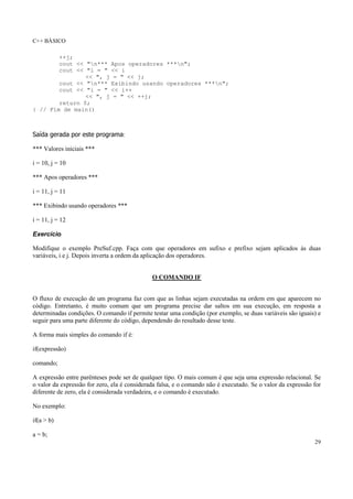 C++ BÁSICO
29
++j;
cout << "n*** Apos operadores ***n";
cout << "i = " << i
<< ", j = " << j;
cout << "n*** Exibindo usando operadores ***n";
cout << "i = " << i++
<< ", j = " << ++j;
return 0;
} // Fim de main()
Saída gerada por este programa:
*** Valores iniciais ***
i = 10, j = 10
*** Apos operadores ***
i = 11, j = 11
*** Exibindo usando operadores ***
i = 11, j = 12
Exercício
Modifique o exemplo PreSuf.cpp. Faça com que operadores em sufixo e prefixo sejam aplicados às duas
variáveis, i e j. Depois inverta a ordem da aplicação dos operadores.
O COMANDO IF
O fluxo de execução de um programa faz com que as linhas sejam executadas na ordem em que aparecem no
código. Entretanto, é muito comum que um programa precise dar saltos em sua execução, em resposta a
determinadas condições. O comando if permite testar uma condição (por exemplo, se duas variáveis são iguais) e
seguir para uma parte diferente do código, dependendo do resultado desse teste.
A forma mais simples do comando if é:
if(expressão)
comando;
A expressão entre parênteses pode ser de qualquer tipo. O mais comum é que seja uma expressão relacional. Se
o valor da expressão for zero, ela é considerada falsa, e o comando não é executado. Se o valor da expressão for
diferente de zero, ela é considerada verdadeira, e o comando é executado.
No exemplo:
if(a > b)
a = b;
 