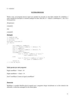 C++ BÁSICO
31
O COMANDO ELSE
Muitas vezes, um programa precisa seguir um caminho de execução se uma dada condição for verdadeira, e
outro caminho de execução se a mesma condição for falsa. Para isto, C++ oferece a combinação if... else. Eis a
forma genérica:
if(expressao)
comando1;
else
comando2;
Exemplo
// DemElse.cpp
// Ilustra o uso
// de else.
#include <iostream.h>
int main()
{
int numMaior, numMenor;
cout << "Digite numMaior + <Enter>: ";
cin >> numMaior;
cout << "Digite numMenor + <Enter>: ";
cin >> numMenor;
if(numMaior > numMenor)
cout << "nOk. numMaior e' maior "
"que numMenor.n";
else
cout << "Erro!!! numMaior e' menor "
"ou igual a numMenor!n";
return 0;
} // Fim de main()
Saída gerada por este programa:
Digite numMaior + <Enter>: 10
Digite numMenor + <Enter>: 18
Erro!!! numMaior e' menor ou igual a numMenor!
Exercício
Modifique o exemplo DemElse.cpp de maneira que o programa cheque inicialmente se os dois números são
diferentes, e exiba uma mensagem se eles forem iguais.
 
