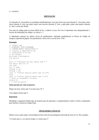 C++ BÁSICO
33
IDENTAÇÃO
As cláusulas if...else podem ser aninhadas indefinidamente. Isso quer dizer que uma cláusula if...else pode conter
outra cláusula if...else, que pode conter uma terceira cláusula if...else, a qual pode conter uma quarta cláusula
if...else, e assim por diante.
Esse tipo de código pode se tornar difícil de ler, e induzir a erros. Por isso é importante usar adequadamente o
recurso da indentação do código e as chaves { }.
A indentação consiste em indicar níveis de aninhamento, afastando gradualmente os blocos de código da
margem esquerda da página. Isso geralmente é feito com o uso da tecla <Tab>.
Exemplo
// Indent.cpp
// ATENÇÃO: ESTE PROGRAMA
// CONTÉM ERROS PROPOSITAIS!!!
// Ilustra a importância da
// indentação e do uso
// de chaves.
#include <iostream.h>
int main()
{
cout << "nDigite um num. menor que 5 "
"ou maior que 10: ";
int num;
cin >> num;
if(num >= 5)
if(num > 10)
cout << "nVoce digitou maior que 10.n";
else
cout << "nVoce digitou menor que 5.n";
// Erro no casamento if/else.
return 0;
} // Fim de main()
Saída gerada por este programa:
Digite um num. menor que 5 ou maior que 10: 7
Voce digitou menor que 5.
Exercício
Modifique o programa Indent.cpp, de maneira que ele apresente o comportamento correto. Utiliza a indentação
para facilitar a leitura do código fonte.
OPERADORES LÓGICOS
Muitas vezes, pode surgir a necessidade de fazer mais de uma pergunta relacional de uma só vez. Por exemplo,
"x é maior que y e, ao mesmo tempo, y é maior que z?"
 