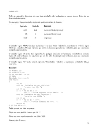 C++ BÁSICO
34
Pode ser necessário determinar se essas duas condições são verdadeiras ao mesmo tempo, dentro de um
determinado programa.
Os operadores lógicos mostrados abaixo são usados nesse tipo de situação.
Operador Símbolo Exemplo
AND && expressao1 && expressao2
OR || expressao1 || expressao2
NOT ! !expressao
O operador lógico AND avalia duas expressões. Se as duas forem verdadeiras, o resultado da operação lógica
AND será verdadeiro. Ou seja, é preciso que ambos os lados da operação seja verdadeira, para que a expressão
completa seja verdadeira.
O operador lógico OR avalia duas expressões. Se qualquer uma delas for verdadeira, o resultado da operação
lógica OR será verdadeiro. Ou seja, basta que um dos lados da operação seja verdadeiro, para que a expressão
completa seja verdadeira.
O operador lógico NOT avalia uma só expressão. O resultado é verdadeiro se a expressão avaliada for falsa, e
vice versa.
Exemplo
// AndTst.cpp
// Ilustra o uso
// do operador lógico
// AND.
#include <iostream.h>
int main()
{
int a;
cout << "nDigite um num. positivo "
"e menor que 10: ";
cin >> a;
if((a > 0) && (a < 10))
cout << "nVoce digitou corretamente...";
cout << "nDigite um num. negativo "
"ou maior que 1000: ";
cin >> a;
if((a < 0) || (a > 1000))
cout << "nVoce acertou de novo...";
return 0;
} // Fim de main()
Saída gerada por este programa:
Digite um num. positivo e menor que 10: 12
Digite um num. negativo ou maior que 1000: 1001
Voce acertou de novo...
 