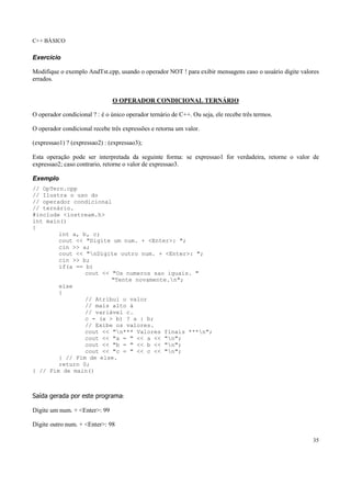 C++ BÁSICO
35
Exercício
Modifique o exemplo AndTst.cpp, usando o operador NOT ! para exibir mensagens caso o usuário digite valores
errados.
O OPERADOR CONDICIONAL TERNÁRIO
O operador condicional ? : é o único operador ternário de C++. Ou seja, ele recebe três termos.
O operador condicional recebe três expressões e retorna um valor.
(expressao1) ? (expressao2) : (expressao3);
Esta operação pode ser interpretada da seguinte forma: se expressao1 for verdadeira, retorne o valor de
expressao2; caso contrario, retorne o valor de expressao3.
Exemplo
// OpTern.cpp
// Ilustra o uso do
// operador condicional
// ternário.
#include <iostream.h>
int main()
{
int a, b, c;
cout << "Digite um num. + <Enter>: ";
cin >> a;
cout << "nDigite outro num. + <Enter>: ";
cin >> b;
if(a == b)
cout << "Os numeros sao iguais. "
"Tente novamente.n";
else
{
// Atribui o valor
// mais alto à
// variável c.
c = (a > b) ? a : b;
// Exibe os valores.
cout << "n*** Valores finais ***n";
cout << "a = " << a << "n";
cout << "b = " << b << "n";
cout << "c = " << c << "n";
} // Fim de else.
return 0;
} // Fim de main()
Saída gerada por este programa:
Digite um num. + <Enter>: 99
Digite outro num. + <Enter>: 98
 