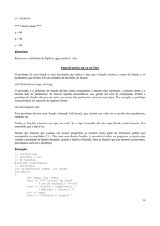 C++ BÁSICO
36
*** Valores finais ***
a = 99
b = 98
c = 99
Exercício
Reescreva a atribuição de OpTern.cpp usando if...else.
PROTÓTIPOS DE FUNÇÕES
O protótipo de uma função é uma declaração que indica o tipo que a função retorna, o nome da função e os
parâmetros que recebe. Eis um exemplo de protótipo de função:
int CalcArea(int compr, int larg);
O protótipo e a definição da função devem conter exatamente o mesmo tipo retornado, o mesmo nome e a
mesma lista de parâmetros. Se houver alguma discordância, isso gerará um erro de compilação. Porém o
protótipo da função não precisa conter os nomes dos parâmetros, somente seus tipos. Por exemplo, o protótipo
acima poderia ser reescrito da seguinte forma:
int CalcArea(int, int);
Este protótipo declara uma função chamada CalcArea(), que retorna um valor int e recebe dois parâmetros,
também int.
Todas as funções retornam um tipo, ou void. Se o tipo retornado não for especificado explicitamente, fica
entendido que o tipo é int.
Muitas das funções que usamos em nossos programas já existem como parte da biblioteca padrão que
acompanha o compilador C++. Para usar uma dessas funções, é necessário incluir no programa o arquivo que
contém o protótipo da função desejada, usando a diretiva #include. Para as funções que nós mesmos escrevemos,
precisamos escrever o protótipo.
Exemplo
// IntrFun.cpp
// Introduz o uso
// de funções.
#include <iostream.h>
// Protótipo.
int CalcArea(int compr, int larg);
int main()
{
int comp, lrg, area;
cout << "*** Calculo da area"
" de um retangulo ***n";
cout << "Digite o comprimento "
"(metros) + <Enter>: ";
cin >> comp;
cout << "nDigite a largura "
 