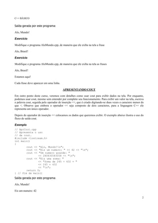 C++ BÁSICO
2
Saída gerada por este programa:
Alo, Mundo!
Exercício
Modifique o programa AloMundo.cpp, de maneira que ele exiba na tela a frase
Alo, Brasil!
Exercício
Modifique o programa AloMundo.cpp, de maneira que ele exiba na tela as frases
Alo, Brasil!
Estamos aqui!
Cada frase deve aparecer em uma linha.
APRESENTANDO COUT
Em outro ponto deste curso, veremos com detalhes como usar cout para exibir dados na tela. Por enquanto,
podemos usar cout, mesmo sem entender por completo seu funcionamento. Para exibir um valor na tela, escreva
a palavra cout, seguida pelo operador de inserção <<, que é criado digitando-se duas vezes o caractere menor do
que <. Observe que embora o operador << seja composto de dois caracteres, para a linguagem C++ ele
representa um único operador.
Depois do operador de inserção << colocamos os dados que queremos exibir. O exemplo abaixo ilustra o uso do
fluxo de saída cout.
Exemplo
// AprCout.cpp
// Apresenta o uso
// de cout.
#include <iostream.h>
int main()
{
cout << "Alo, Mundo!n";
cout << "Eis um numero: " << 42 << "n";
cout << "Um numero grande: "
<< 280830583058 << "n";
cout << "Eis uma soma: "
<< "Soma de 245 + 432 = "
<< 245 + 432
<< "n";
return 0;
} // Fim de main()
Saída gerada por este programa:
Alo, Mundo!
Eis um numero: 42
 